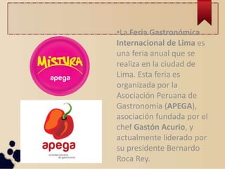 •La Feria Gastronómica
Internacional de Lima es
una feria anual que se
realiza en la ciudad de
Lima. Esta feria es
organizada por la
Asociación Peruana de
Gastronomía (APEGA),
asociación fundada por el
chef Gastón Acurio, y
actualmente liderado por
su presidente Bernardo
Roca Rey.
 