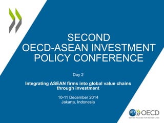 SECOND
OECD-ASEAN INVESTMENT
POLICY CONFERENCE
Day 2
Integrating ASEAN firms into global value chains
through investment
10-11 December 2014
Jakarta, Indonesia
 