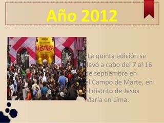 Año 2012
•La quinta edición se
llevó a cabo del 7 al 16
de septiembre en
el Campo de Marte, en
el distrito de Jesús
María en Lima.
 