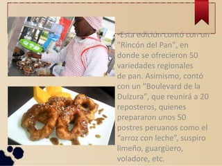 •Esta edición contó con un
"Rincón del Pan", en
donde se ofrecieron 50
variedades regionales
de pan. Asimismo, contó
con un "Boulevard de la
Dulzura", que reunirá a 20
reposteros, quienes
prepararon unos 50
postres peruanos como el
“arroz con leche”, suspiro
limeño, guargüero,
voladore, etc.
 