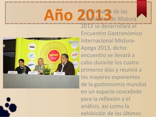 Año 2013•En el marco de las
actividades de Mistura
2013 se desarrollará el
Encuentro Gastronómico
Internacional Mistura-
Apega 2013, dicho
encuentro se llevará a
cabo durante los cuatro
primeros días y reunirá a
los mayores exponentes
de la gastronomía mundial
en un espacio concebido
para la reflexión y el
análisis, así como la
exhibición de las últimas
 