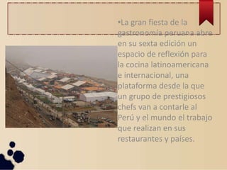 •La gran fiesta de la
gastronomía peruana abre
en su sexta edición un
espacio de reflexión para
la cocina latinoamericana
e internacional, una
plataforma desde la que
un grupo de prestigiosos
chefs van a contarle al
Perú y el mundo el trabajo
que realizan en sus
restaurantes y países.
 