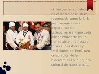 •El Encuentro se celebra
en el marco de Mistura,
reconocida como la feria
gastronómica más
importante de
Latinoamérica y que cada
año se convierte en un
homenaje y una fiesta en
torno a los sabores y
tradiciones del Perú, una
celebración de la
biodiversidad y la riqueza
cultural de nuestro país.
 