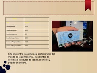 Precios
Tipo Importe
Regular por día $150
Regular por 4 días $400
Estudiantes por día $80
Estudiantes por 4 días $200
Socios de Apega por día $120
Socios de Apega por 4 días $300
Este Encuentro está dirigido a profesionales del
mundo de la gastronomía, estudiantes de
escuelas e institutos de cocina, cocineros y
público en general.
 