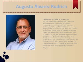 Augusto Álvarez Rodrich
•A Mistura no (solo) se va a comer
No han entendido nada los que creen que
Mistura es solo un asunto de comida.
La comida es, por supuesto, eje y motivo
aparente del evento que hoy abre sus puertas
en la Costa Verde, pero se equivocan los que
creen que a Mistura solo se va a comer, pues
la comida es, ahí, en realidad, el pretexto para
celebrar una de las transformaciones más
importantes que han ocurrido en el país en las
últimas dos décadas, así como la renovación
de la expectativa por una de las apuestas más
firmes del Perú para la construcción de su
futuro.
 