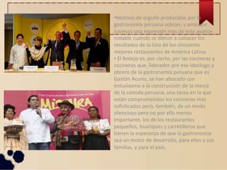 •Motivos de orgullo producidos por la
gastronomía peruana sobran, y anteayer
tuvimos una expresión más de este avance
notable cuando se dieron a conocer los
resultados de la lista de los cincuenta
mejores restaurantes de América Latina.
• El festejo es, por cierto, por las cocineras y
cocineros que, liderados por ese ideólogo y
obrero de la gastronomía peruana que es
Gastón Acurio, se han abocado con
entusiasmo a la construcción de la marca
de la comida peruana, una tarea en la que
están comprometidos los cocineros más
sofisticados pero, también, de un modo
silencioso pero no por ello menos
importante, los de los restaurantes
pequeños, huariques y carretilleros que
tienen la esperanza de que la gastronomía
sea un motor de desarrollo, para ellos y sus
familias, y para el país.
 