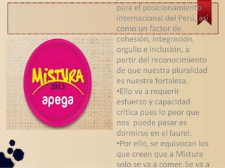 para el posicionamiento
internacional del Perú, así
como un factor de
cohesión, integración,
orgullo e inclusión, a
partir del reconocimiento
de que nuestra pluralidad
es nuestra fortaleza.
•Ello va a requerir
esfuerzo y capacidad
crítica pues lo peor que
nos puede pasar es
dormirse en el laurel.
•Por ello, se equivocan los
que creen que a Mistura
solo se va a comer. Se va a
 