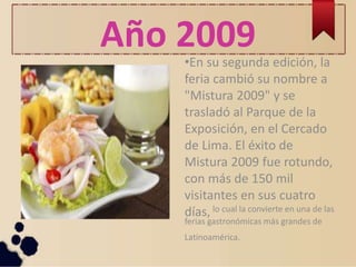 Año 2009
•En su segunda edición, la
feria cambió su nombre a
"Mistura 2009" y se
trasladó al Parque de la
Exposición, en el Cercado
de Lima. El éxito de
Mistura 2009 fue rotundo,
con más de 150 mil
visitantes en sus cuatro
días, lo cual la convierte en una de las
ferias gastronómicas más grandes de
Latinoamérica.
 