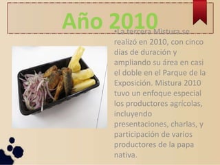 Año 2010•La tercera Mistura se
realizó en 2010, con cinco
días de duración y
ampliando su área en casi
el doble en el Parque de la
Exposición. Mistura 2010
tuvo un enfoque especial
los productores agrícolas,
incluyendo
presentaciones, charlas, y
participación de varios
productores de la papa
nativa.
 