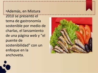 •Además, en Mistura
2010 se presentó el
tema de gastronomía
sostenible por medio de
charlas, el lanzamiento
de una página web y "el
puente de
sostenibilidad" con un
enfoque en la
anchoveta.
 