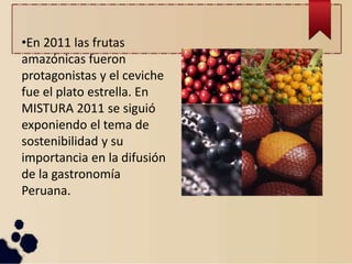•En 2011 las frutas
amazónicas fueron
protagonistas y el ceviche
fue el plato estrella. En
MISTURA 2011 se siguió
exponiendo el tema de
sostenibilidad y su
importancia en la difusión
de la gastronomía
Peruana.
 