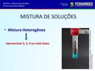 MISTURA DE SOLUÇÕES 
• Mistura Heterogênea 
Apresentam 2, 3, 4 ou mais fases. 
Imagem: Luis Brudna - Unipampa / Creative Commons Attribution- 
Share Alike 3.0 Unported. 
Química - Mistura de soluções 
2º Ano do Ensino Médio 
 