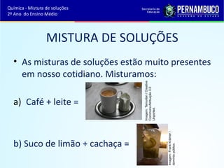 MISTURA DE SOLUÇÕES 
• As misturas de soluções estão muito presentes 
em nosso cotidiano. Misturamos: 
a) Café + leite = 
b) Suco de limão + cachaça = 
Imagem: Tamorlan / Creative 
Commons Atribuição 3.0 
Unported. 
Imagem: Frank Krämer / 
domínio público. 
Química - Mistura de soluções 
2º Ano do Ensino Médio 
 