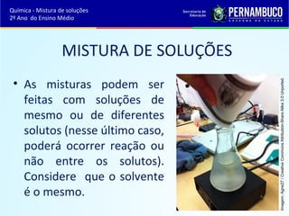 MISTURA DE SOLUÇÕES 
• As misturas podem ser 
feitas com soluções de 
mesmo ou de diferentes 
solutos (nesse último caso, 
poderá ocorrer reação ou 
não entre os solutos). 
Considere que o solvente 
é o mesmo. 
Imagem: Agne27 / Creative Commons Attribution-Share Alike 3.0 Unported. 
Química - Mistura de soluções 
2º Ano do Ensino Médio 
 