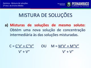 Química - Mistura de soluções 
2º Ano do Ensino Médio 
MISTURA DE SOLUÇÕES 
a) Misturas de soluções de mesmo soluto: 
Obtém uma nova solução de concentração 
intermediária às das soluções misturadas. 
C = C’V’ + C”V” OU M = M’V’ + M”V” 
V’ + V“ V’ + V” 
 