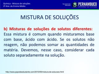 Química - Mistura de soluções 
2º Ano do Ensino Médio 
MISTURA DE SOLUÇÕES 
b) Misturas de soluções de solutos diferentes: 
Essa mistura é comum quando misturamos base 
com base, ácido com ácido. Se os solutos não 
reagem, não podemos somar as quantidades de 
matéria. Devemos, nesse caso, considerar cada 
soluto separadamente na solução. 
http://www.papodeestudante.com/2010/09/mistura-de-solucoes.html 
 