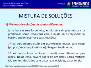 Química - Mistura de soluções 
2º Ano do Ensino Médio 
MISTURA DE SOLUÇÕES 
b) Misturas de soluções de solutos diferentes: 
Já se houver reação química, e não uma simples mistura, os 
problemas serão resolvidos com a ajuda da estequiometria. 
Porém, podem ocorrer duas situações: 
1ª: os dois solutos estão em quantidades exatas para reagir 
(proporções estequiométricas). Reagem totalmente; 
2ª: os dois solutos estão em quantidades diferentes para 
reagir. Nesse caso, haverá sobra de um deles. Essas misturas 
são comuns de ácidos com bases, sais e ácidos, bases e sais. 
http://www.papodeestudante.com/2010/09/mistura-de-solucoes.html 
 