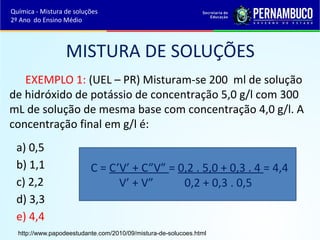 MISTURA DE SOLUÇÕES 
EXEMPLO 1: (UEL – PR) Misturam-se 200 ml de solução 
de hidróxido de potássio de concentração 5,0 g/l com 300 
mL de solução de mesma base com concentração 4,0 g/l. A 
concentração final em g/l é: 
a) 0,5 
b) 1,1 
C = C’V’ + C”V” = 0,2 . 5,0 + 0,3 . 4 = 4,4 
c) 2,2 
V’ + V” 0,2 + 0,3 . 0,5 
d) 3,3 
e) 4,4 
Química - Mistura de soluções 
2º Ano do Ensino Médio 
http://www.papodeestudante.com/2010/09/mistura-de-solucoes.html 
 