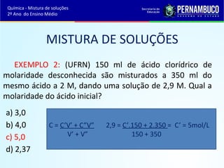 Química - Mistura de soluções 
2º Ano do Ensino Médio 
MISTURA DE SOLUÇÕES 
EXEMPLO 2: (UFRN) 150 ml de ácido clorídrico de 
molaridade desconhecida são misturados a 350 ml do 
mesmo ácido a 2 M, dando uma solução de 2,9 M. Qual a 
molaridade do ácido inicial? 
a) 3,0 
b) 4,0 
C = C’V’ + C”V” 2,9 = C’.150 + 2.350 = C’ = 5mol/L 
c) 5,0 
V’ + V” 150 + 350 
d) 2,37 
 