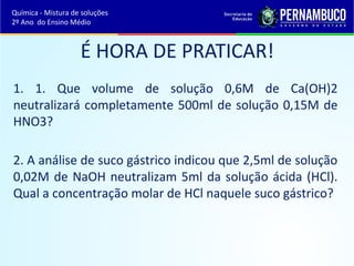 Química - Mistura de soluções 
2º Ano do Ensino Médio 
É HORA DE PRATICAR! 
1. 1. Que volume de solução 0,6M de Ca(OH)2 
neutralizará completamente 500ml de solução 0,15M de 
HNO3? 
2. A análise de suco gástrico indicou que 2,5ml de solução 
0,02M de NaOH neutralizam 5ml da solução ácida (HCl). 
Qual a concentração molar de HCl naquele suco gástrico? 
 
