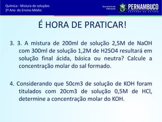 Química - Mistura de soluções 
2º Ano do Ensino Médio 
É HORA DE PRATICAR! 
3. 3. A mistura de 200ml de solução 2,5M de NaOH 
com 300ml de solução 1,2M de H2SO4 resultará em 
solução final ácida, básica ou neutra? Calcule a 
concentração molar do sal formado. 
4. Considerando que 50cm3 de solução de KOH foram 
titulados com 20cm3 de solução 0,5M de HCl, 
determine a concentração molar do KOH. 
 