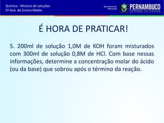Química - Mistura de soluções 
2º Ano do Ensino Médio 
É HORA DE PRATICAR! 
5. 200ml de solução 1,0M de KOH foram misturados 
com 300ml de solução 0,8M de HCl. Com base nessas 
informações, determine a concentração molar do ácido 
(ou da base) que sobrou após o término da reação. 
 