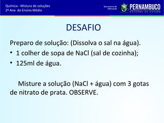 DESAFIO 
Química - Mistura de soluções 
2º Ano do Ensino Médio 
Preparo de solução: (Dissolva o sal na água). 
• 1 colher de sopa de NaCl (sal de cozinha); 
• 125ml de água. 
Misture a solução (NaCl + água) com 3 gotas 
de nitrato de prata. OBSERVE. 
 