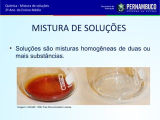 Química - Mistura de soluções 
2º Ano do Ensino Médio 
MISTURA DE SOLUÇÕES 
• Soluções são misturas homogêneas de duas ou 
mais substâncias. 
Imagem: LHcheM / GNU Free Documentation License. 
 