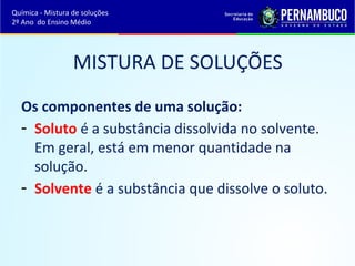 Química - Mistura de soluções 
2º Ano do Ensino Médio 
MISTURA DE SOLUÇÕES 
Os componentes de uma solução: 
- Soluto é a substância dissolvida no solvente. 
Em geral, está em menor quantidade na 
solução. 
- Solvente é a substância que dissolve o soluto. 
 