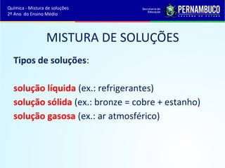Química - Mistura de soluções 
2º Ano do Ensino Médio 
MISTURA DE SOLUÇÕES 
Tipos de soluções: 
solução líquida (ex.: refrigerantes) 
solução sólida (ex.: bronze = cobre + estanho) 
solução gasosa (ex.: ar atmosférico) 
 