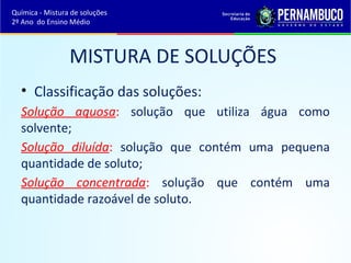 Química - Mistura de soluções 
2º Ano do Ensino Médio 
MISTURA DE SOLUÇÕES 
• Classificação das soluções: 
Solução aquosa: solução que utiliza água como 
solvente; 
Solução diluída: solução que contém uma pequena 
quantidade de soluto; 
Solução concentrada: solução que contém uma 
quantidade razoável de soluto. 
 