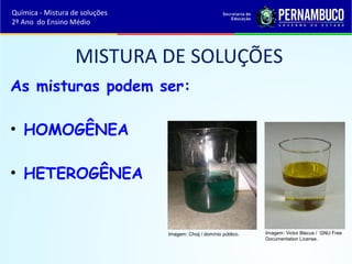 MISTURA DE SOLUÇÕES 
As misturas podem ser: 
• HOMOGÊNEA 
• HETEROGÊNEA 
Imagem: Choij / domínio público. Imagem: Victor Blacus / GNU Free 
Documentation License. 
Química - Mistura de soluções 
2º Ano do Ensino Médio 
 