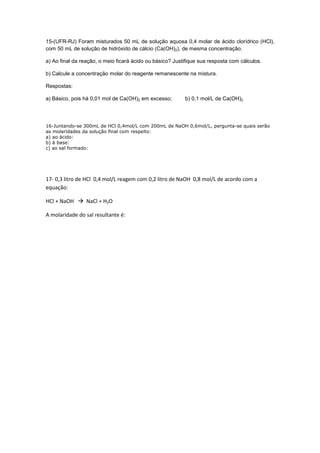 15-(UFR-RJ) Foram misturados 50 mL de solução aquosa 0,4 molar de ácido clorídrico (HCl),
com 50 mL de solução de hidróxido de cálcio (Ca(OH)2), de mesma concentração.
a) Ao final da reação, o meio ficará ácido ou básico? Justifique sua resposta com cálculos.
b) Calcule a concentração molar do reagente remanescente na mistura.
Respostas:
a) Básico, pois há 0,01 mol de Ca(OH)2 em excesso; b) 0,1 mol/L de Ca(OH)2
16-Juntando-se 300mL de HCl 0,4mol/L com 200mL de NaOH 0,6mol/L, pergunta-se quais serão
as molaridades da solução final com respeito:
a) ao ácido:
b) à base:
c) ao sal formado:
17- 0,3 litro de HCl 0,4 mol/L reagem com 0,2 litro de NaOH 0,8 mol/L de acordo com a
equação:
HCl + NaOH NaCl + H2O
A molaridade do sal resultante é:
 