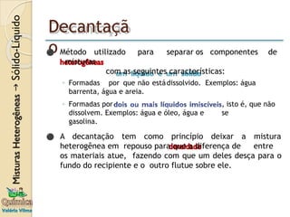 Decantaçã
o
⚫ Método utilizado para separar os componentes de
misturas
com as seguintes características:
◦ Formadas por que não estádissolvido. Exemplos: água
barrenta, água e areia.
, isto é, que não
se
◦ Formadas por
dissolvem. Exemplos: água e óleo, água e
gasolina.
⚫ A decantação tem como princípio deixar a mistura
heterogênea em repouso para que a diferença de entre
os materiais atue, fazendo com que um deles desça para o
fundo do recipiente e o outro flutue sobre ele.
 