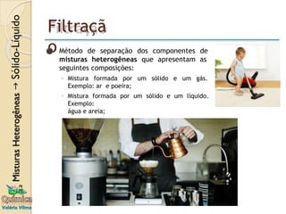 Filtraçã
o
⚫ Método de separação dos componentes de
misturas heterogêneas que apresentam as
seguintes composições:
◦ Mistura formada por um sólido e um gás.
Exemplo: ar e poeira;
◦ Mistura formada por um sólido e um líquido.
Exemplo:
água e areia;
 