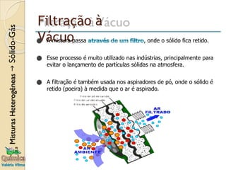 Filtração à
Vácuo
⚫ A mistura passa , onde o sólido fica retido.
⚫ Esse processo é muito utilizado nas indústrias, principalmente para
evitar o lançamento de partículas sólidas na atmosfera.
⚫ A filtração é também usada nos aspiradores de pó, onde o sólido é
retido (poeira) à medida que o ar é aspirado.
 