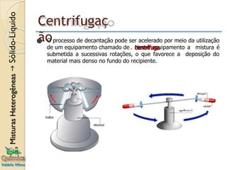 Centrifugaç
ão
⚫ O processo de decantação pode ser acelerado por meio da utilização
de um equipamento chamado de . Nesse equipamento a mistura é
submetida a sucessivas rotações, o que favorece a deposição do
material mais denso no fundo do recipiente.
 