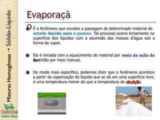 Evaporaçã
o
⚫ É o fenômeno que envolve a passagem de determinado material do
. Tal processo ocorre lentamente na
superfície dos líquidos com a ascensão das massas d'água sob a
forma de vapor.
⚫ Ela é iniciada com o aquecimento do material por
ou então por meio manual.
⚫ De modo mais específico, podemos dizer que o fenômeno acontece
a partir da vaporização do líquido que se dá em uma superfície livre,
a uma temperatura menor do que a temperatura de .
 