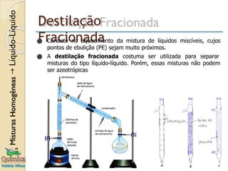 Destilação
Fracionada
⚫ Consiste no aquecimento da mistura de líquidos miscíveis, cujos
pontos de ebulição (PE) sejam muito próximos.
⚫ A destilação fracionada costuma ser utilizada para separar
misturas do tipo líquido-líquido. Porém, essas misturas não podem
ser azeotrópicas
 