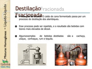 Destilação
Fracionada
⚫ Produção de álcool: O caldo de cana fermentado passa por um
processo de destilação dos alambiques.
⚫ Esse processo pode ser repetido, e o resultado são bebidas com
teores mais elevados de álcool.
⚫ Algunsexemplos de bebidas destiladas são a cachaça,
uísque, conhaque, rum e tequila.
 