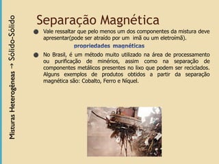 Separação Magnética
⚫ Vale ressaltar que pelo menos um dos componentes da mistura deve
apresentar(pode ser atraído por um imã ou um eletroímã).
⚫ No Brasil, é um método muito utilizado na área de processamento
ou purificação de minérios, assim como na separação de
componentes metálicos presentes no lixo que podem ser reciclados.
Alguns exemplos de produtos obtidos a partir da separação
magnética são: Cobalto, Ferro e Níquel.
 