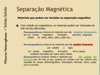 Separação Magnética
Materiais que podem ser atraídos na separação magnética
⚫ Com relação ao magnetismo, os materiais podem ser chamados de
três formas diferentes:
◦ : trata-se de materiais que são
por um campo magnético. Exemplos: alumínio, magnésio,
sulfato de cobre, bário, cálcio, sódio etc.;
◦ : trata-se de materiais que são
um campo magnético. Exemplos: ferro,,níquel,
por cobalto e ligas
metálicas formadas por todos estes metais.
◦ : Existem metais e materiais que
por um ímã, já que, quando em contato com ele, sofrem uma
repulsão do campo eletromagnético. Exemploso: bismuto, cobre, prata,
ouro e chumbo.
 