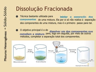 Dissolução Fracionada
⚫ Técnica bastante utilizada para
de uma mistura. Ela por si só não realiza a separação
dos componentes de uma mistura, mas é o primeiro passo para tal.
⚫ O objetivo principal é o de
para, logo em seguida, por meio de outros
métodos, completar a separação total dos componentes.
 