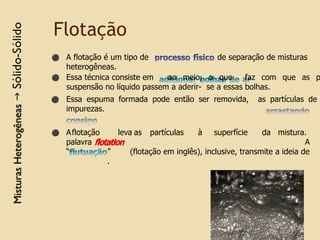 Flotação
de separação de misturas
⚫ A flotação é um tipo de
heterogêneas.
⚫ Essa técnica consiste em ao meio, o que faz com que as p
suspensão no líquido passem a aderir- se a essas bolhas.
⚫ Essa espuma formada pode então ser removida, as partículas de
impurezas.
leva as partículas à superfície da mistura.
A
(flotação em inglês), inclusive, transmite a ideia de
⚫ Aflotação
palavra
“ ”
.
 