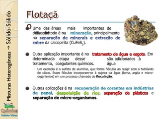 Flotaçã
o
. Em
são adicionados à
água
⚫ Outra aplicação importante é no
determinada etapa desse
tratamento, coagulantes químicos.
◦ Um exemplo é o sulfato de alumínio, que forma flóculos ao reagir com o hidróxido
de cálcio. Esses flóculos incorporam-se à sujeira da água (lama, argila e micro-
organismos) em um processo chamado de floculação.
, e
⚫ Outras aplicações é na
,
separação de micro-organismos.
⚫ Uma das áreas mais importantes de
utilização , principalmente
desse método é na
na
da calcopirita (CuFeS2
).
 