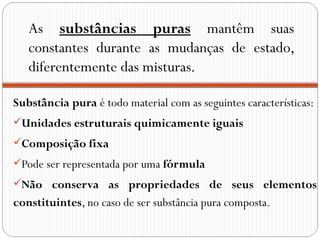 As substâncias puras mantêm suas
   constantes durante as mudanças de estado,
   diferentemente das misturas.

Substância pura é todo material com as seguintes características:
Unidades estruturais quimicamente iguais
Composição fixa
Pode ser representada por uma fórmula
Não conserva as propriedades de seus elementos
constituintes, no caso de ser substância pura composta.
 