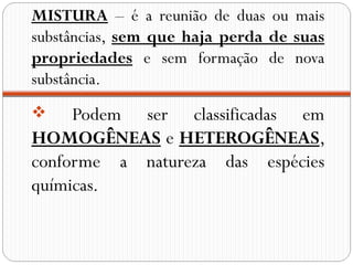 MISTURA – é a reunião de duas ou mais
substâncias, sem que haja perda de suas
propriedades e sem formação de nova
substância.
    Podem ser classificadas em
HOMOGÊNEAS e HETEROGÊNEAS,
conforme a natureza das espécies
químicas.
 