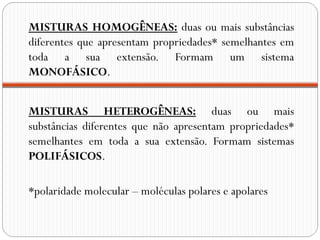 MISTURAS HOMOGÊNEAS: duas ou mais substâncias
diferentes que apresentam propriedades* semelhantes em
toda a sua extensão. Formam um sistema
MONOFÁSICO.


MISTURAS HETEROGÊNEAS: duas ou mais
substâncias diferentes que não apresentam propriedades*
semelhantes em toda a sua extensão. Formam sistemas
POLIFÁSICOS.

*polaridade molecular – moléculas polares e apolares
 