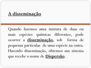 A disseminação


Quando fazemos uma mistura de duas ou
mais espécies químicas diferentes, pode
ocorrer a disseminação, sob forma de
pequenas partículas de uma espécie na outra.
Havendo disseminação, obtemos um sistema
que recebe o nome de Dispersão.
 