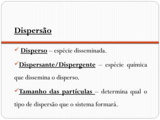 Dispersão

 Disperso – espécie disseminada.

Dispersante/Dispergente – espécie química

que dissemina o disperso.
Tamanho das partículas – determina qual o

tipo de dispersão que o sistema formará.
 
